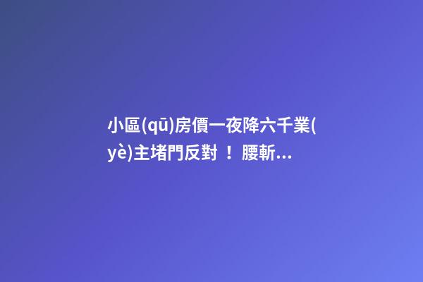 小區(qū)房價一夜降六千業(yè)主堵門反對！腰斬似的降價后果很嚴重